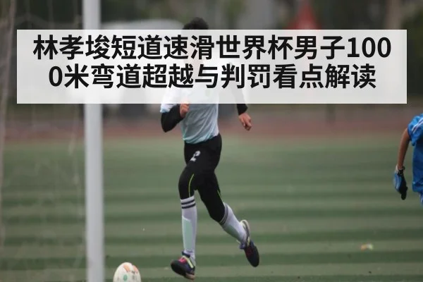 林孝埈短道速滑世界杯男子1000米弯道超越与判罚看点解读